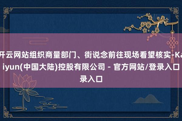 开云网站组织商量部门、街说念前往现场看望核实-Kaiyun(中国大陆)控股有限公司 - 官方网站/登录入口