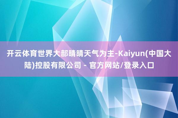 开云体育世界大部晴晴天气为主-Kaiyun(中国大陆)控股有限公司 - 官方网站/登录入口