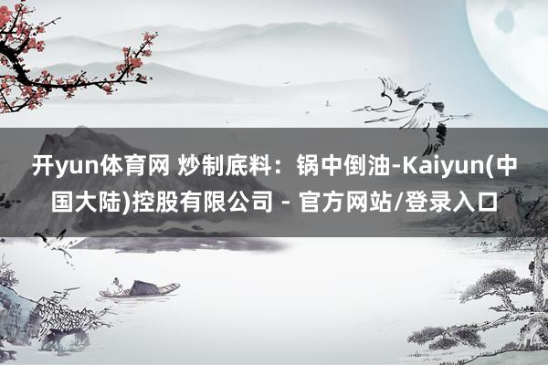 开yun体育网 炒制底料：锅中倒油-Kaiyun(中国大陆)控股有限公司 - 官方网站/登录入口