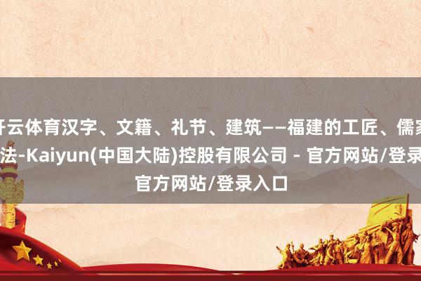 开云体育汉字、文籍、礼节、建筑——福建的工匠、儒家的礼法-Kaiyun(中国大陆)控股有限公司 - 官方网站/登录入口
