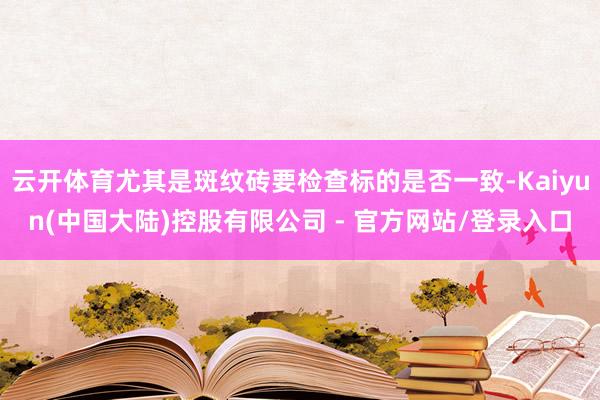 云开体育尤其是斑纹砖要检查标的是否一致-Kaiyun(中国大陆)控股有限公司 - 官方网站/登录入口