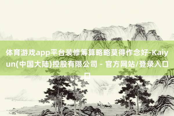 体育游戏app平台装修筹算略略莫得作念好-Kaiyun(中国大陆)控股有限公司 - 官方网站/登录入口