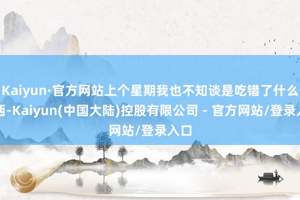 Kaiyun·官方网站上个星期我也不知谈是吃错了什么东西-Kaiyun(中国大陆)控股有限公司 - 官方网站/登录入口