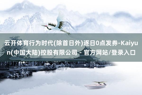 云开体育行为时代(除首日外)逐日0点发券-Kaiyun(中国大陆)控股有限公司 - 官方网站/登录入口