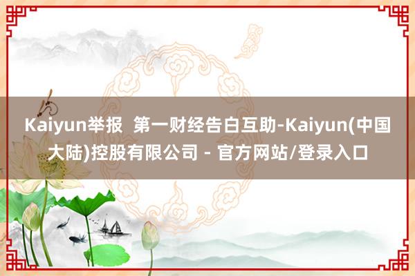 Kaiyun举报  第一财经告白互助-Kaiyun(中国大陆)控股有限公司 - 官方网站/登录入口
