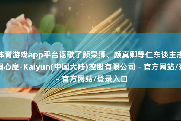 体育游戏app平台讴歌了颜杲卿、颜真卿等仁东谈主志士的家国心扉-Kaiyun(中国大陆)控股有限公司 - 官方网站/登录入口