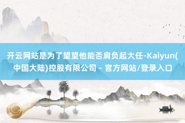 开云网站是为了望望他能否肩负起大任-Kaiyun(中国大陆)控股有限公司 - 官方网站/登录入口