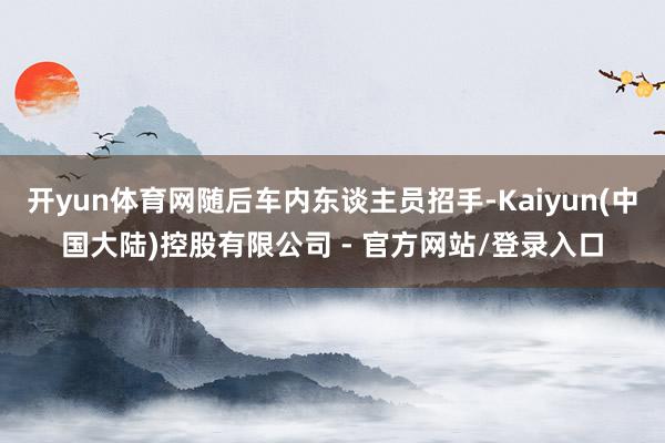 开yun体育网随后车内东谈主员招手-Kaiyun(中国大陆)控股有限公司 - 官方网站/登录入口