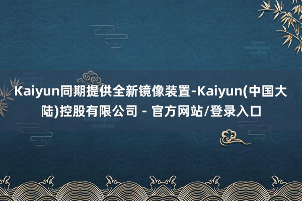 Kaiyun同期提供全新镜像装置-Kaiyun(中国大陆)控股有限公司 - 官方网站/登录入口