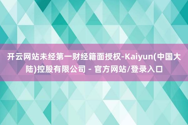 开云网站未经第一财经籍面授权-Kaiyun(中国大陆)控股有限公司 - 官方网站/登录入口