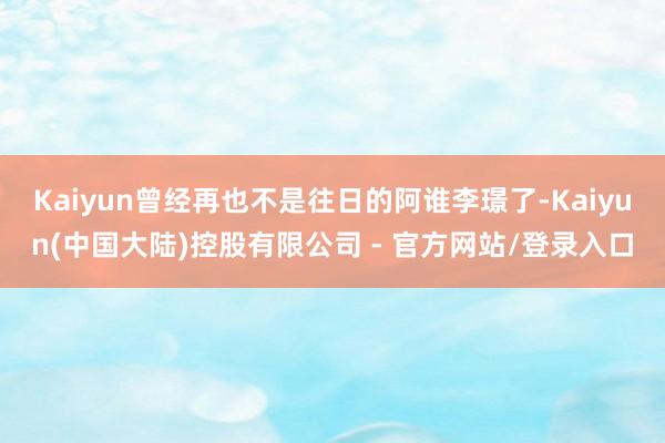 Kaiyun曾经再也不是往日的阿谁李璟了-Kaiyun(中国大陆)控股有限公司 - 官方网站/登录入口