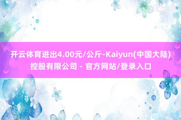 开云体育进出4.00元/公斤-Kaiyun(中国大陆)控股有限公司 - 官方网站/登录入口