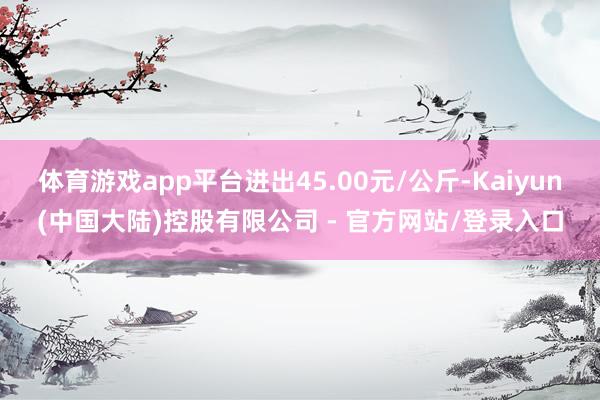 体育游戏app平台进出45.00元/公斤-Kaiyun(中国大陆)控股有限公司 - 官方网站/登录入口