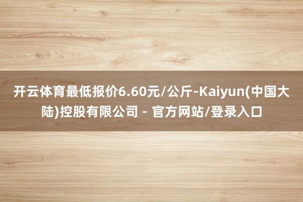 开云体育最低报价6.60元/公斤-Kaiyun(中国大陆)控股有限公司 - 官方网站/登录入口