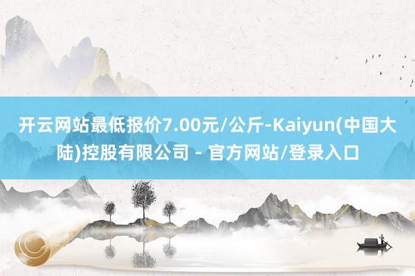 开云网站最低报价7.00元/公斤-Kaiyun(中国大陆)控股有限公司 - 官方网站/登录入口