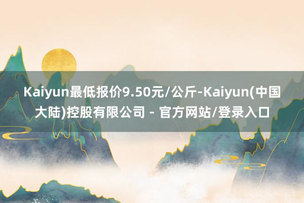 Kaiyun最低报价9.50元/公斤-Kaiyun(中国大陆)控股有限公司 - 官方网站/登录入口