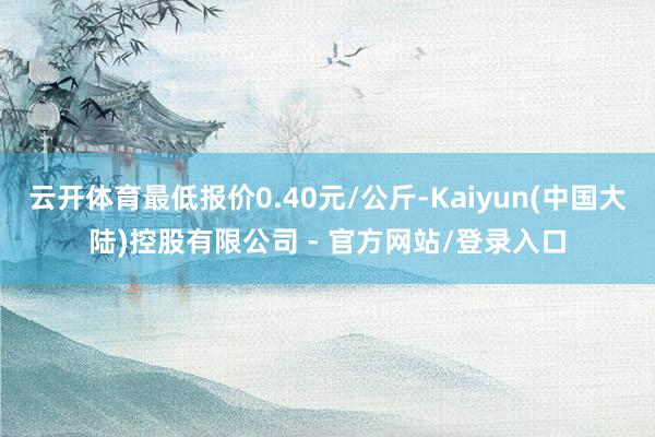 云开体育最低报价0.40元/公斤-Kaiyun(中国大陆)控股有限公司 - 官方网站/登录入口