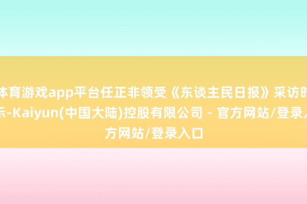 体育游戏app平台任正非领受《东谈主民日报》采访时暗示-Kaiyun(中国大陆)控股有限公司 - 官方网站/登录入口