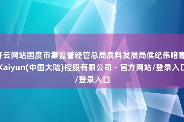 开云网站国度市集监督经管总局质料发展局侯纪伟暗意-Kaiyun(中国大陆)控股有限公司 - 官方网站/登录入口