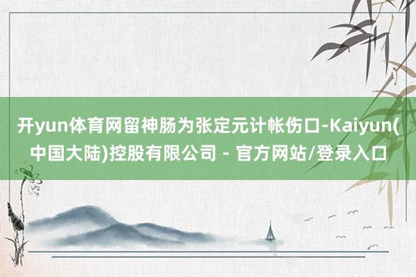 开yun体育网留神肠为张定元计帐伤口-Kaiyun(中国大陆)控股有限公司 - 官方网站/登录入口