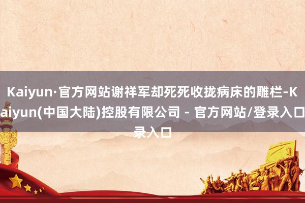 Kaiyun·官方网站谢祥军却死死收拢病床的雕栏-Kaiyun(中国大陆)控股有限公司 - 官方网站/登录入口