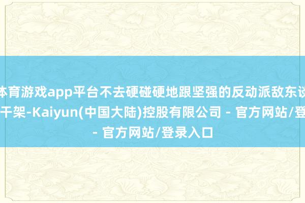 体育游戏app平台不去硬碰硬地跟坚强的反动派敌东谈主正面干架-Kaiyun(中国大陆)控股有限公司 - 官方网站/登录入口