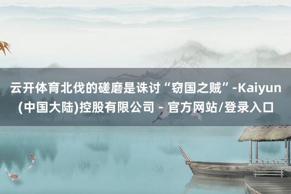 云开体育北伐的磋磨是诛讨“窃国之贼”-Kaiyun(中国大陆)控股有限公司 - 官方网站/登录入口