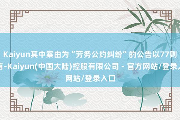 Kaiyun其中案由为“劳务公约纠纷”的公告以77则居首-Kaiyun(中国大陆)控股有限公司 - 官方网站/登录入口