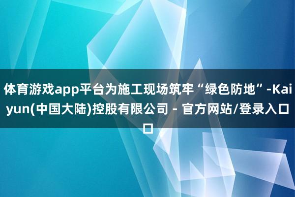 体育游戏app平台为施工现场筑牢“绿色防地”-Kaiyun(中国大陆)控股有限公司 - 官方网站/登录入口