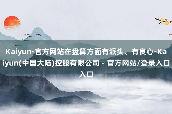 Kaiyun·官方网站在盘算方面有派头、有良心-Kaiyun(中国大陆)控股有限公司 - 官方网站/登录入口
