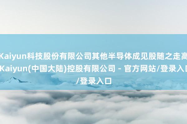 Kaiyun科技股份有限公司其他半导体成见股随之走高-Kaiyun(中国大陆)控股有限公司 - 官方网站/登录入口