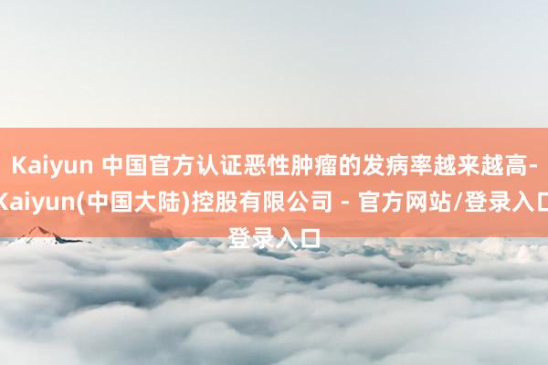 Kaiyun 中国官方认证恶性肿瘤的发病率越来越高-Kaiyun(中国大陆)控股有限公司 - 官方网站/登录入口