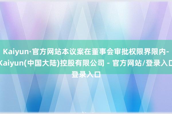 Kaiyun·官方网站本议案在董事会审批权限界限内-Kaiyun(中国大陆)控股有限公司 - 官方网站/登录入口