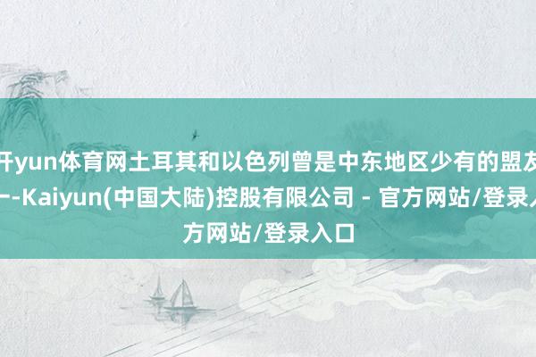 开yun体育网土耳其和以色列曾是中东地区少有的盟友之一-Kaiyun(中国大陆)控股有限公司 - 官方网站/登录入口