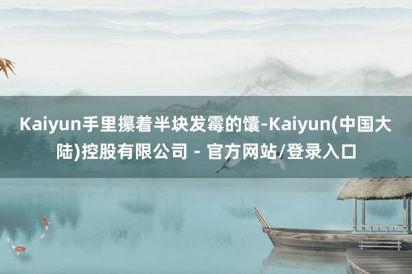 Kaiyun手里攥着半块发霉的馕-Kaiyun(中国大陆)控股有限公司 - 官方网站/登录入口
