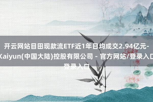 开云网站目田现款流ETF近1年日均成交2.94亿元-Kaiyun(中国大陆)控股有限公司 - 官方网站/登录入口