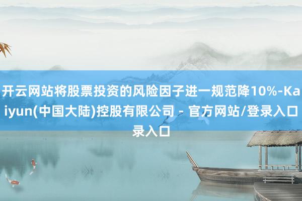 开云网站将股票投资的风险因子进一规范降10%-Kaiyun(中国大陆)控股有限公司 - 官方网站/登录入口