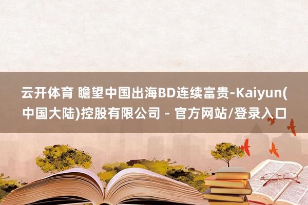 云开体育 　　瞻望中国出海BD连续富贵-Kaiyun(中国大陆)控股有限公司 - 官方网站/登录入口