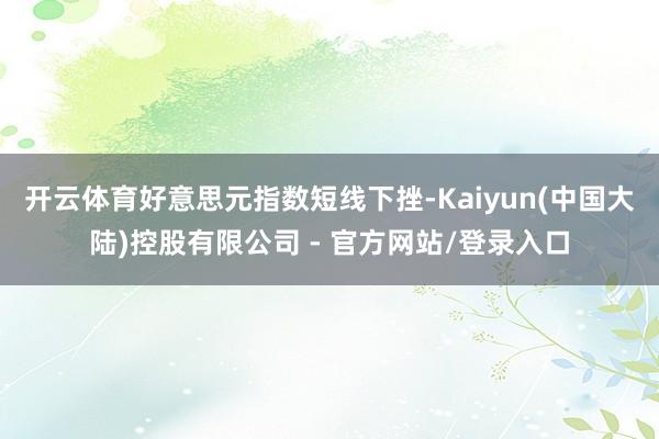 开云体育好意思元指数短线下挫-Kaiyun(中国大陆)控股有限公司 - 官方网站/登录入口