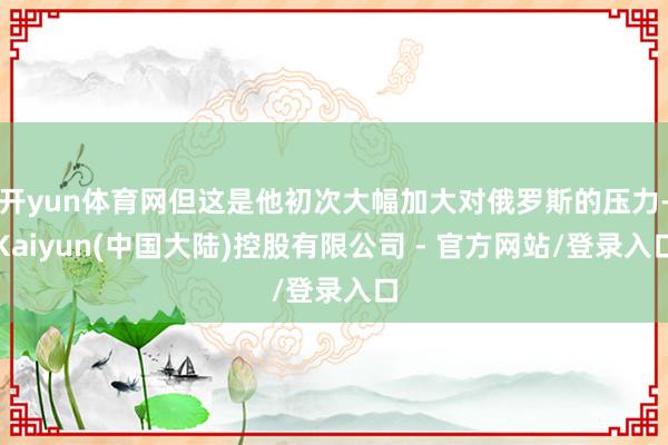 开yun体育网但这是他初次大幅加大对俄罗斯的压力-Kaiyun(中国大陆)控股有限公司 - 官方网站/登录入口