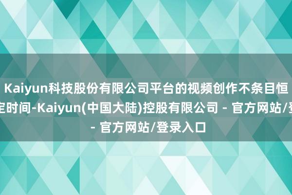 Kaiyun科技股份有限公司平台的视频创作不条目恒久的固定时间-Kaiyun(中国大陆)控股有限公司 - 官方网站/登录入口