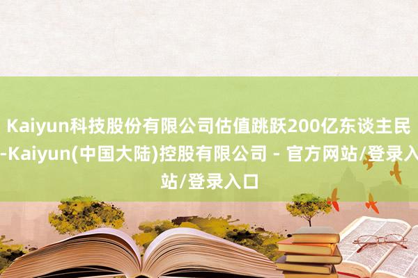 Kaiyun科技股份有限公司估值跳跃200亿东谈主民币-Kaiyun(中国大陆)控股有限公司 - 官方网站/登录入口