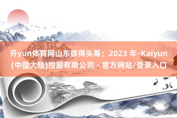 开yun体育网山东拔得头筹；2023 年-Kaiyun(中国大陆)控股有限公司 - 官方网站/登录入口