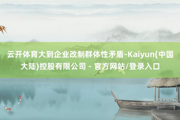 云开体育大到企业改制群体性矛盾-Kaiyun(中国大陆)控股有限公司 - 官方网站/登录入口