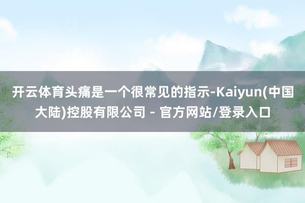 开云体育头痛是一个很常见的指示-Kaiyun(中国大陆)控股有限公司 - 官方网站/登录入口