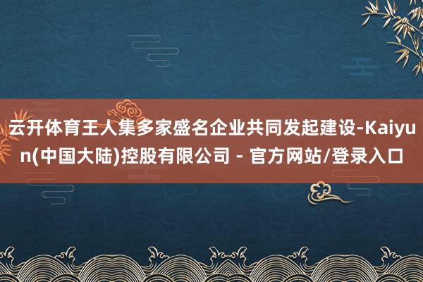 云开体育王人集多家盛名企业共同发起建设-Kaiyun(中国大陆)控股有限公司 - 官方网站/登录入口