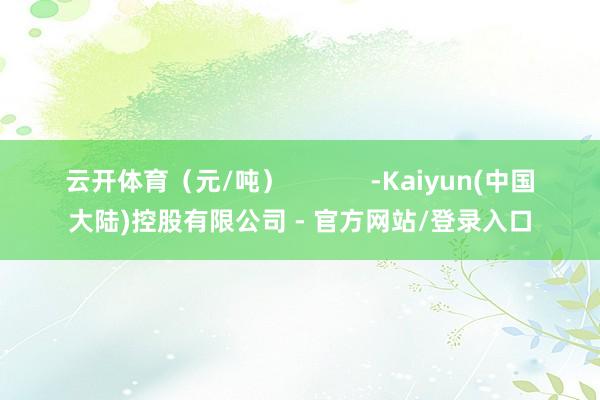 云开体育（元/吨）            -Kaiyun(中国大陆)控股有限公司 - 官方网站/登录入口