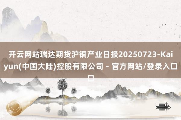 开云网站瑞达期货沪铜产业日报20250723-Kaiyun(中国大陆)控股有限公司 - 官方网站/登录入口