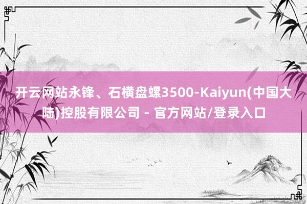 开云网站永锋、石横盘螺3500-Kaiyun(中国大陆)控股有限公司 - 官方网站/登录入口