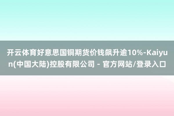 开云体育好意思国铜期货价钱飙升逾10%-Kaiyun(中国大陆)控股有限公司 - 官方网站/登录入口